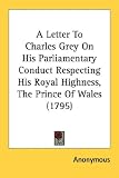 A Letter To Charles Grey On His Parliamentary Conduct Respecting His Royal Highness, The Prince Of Wales