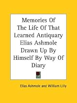 Memories of the Life of That Learned Antiquary Elias Ashmole Drawn Up by Himself by Way of Diary