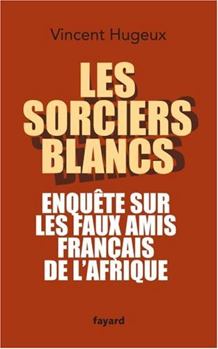 Les sorciers blancs : Enquête sur les faux amis français de l'Afrique