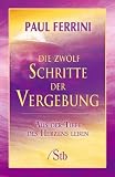 Die zwölf Schritte der Vergebung: Aus der Tiefe des Herzens leben