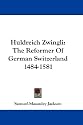 Huldreich Zwingli: The Reformer Of German Switzerland 1484-1581