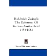 Huldreich Zwingli: The Reformer Of German Switzerland 1484-1581