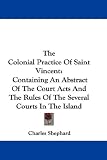 The Colonial Practice Of Saint Vincent: Containing An Abstract Of The Court Acts And The Rules Of The Several Courts In The Island