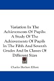 Variation In The Achievements Of Pupils: A Study Of The Achievements Of Pupils In The Fifth And Seventh Grades And In Classes Of Different Sizes