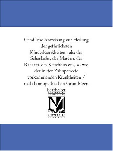 Gruendliche Anweisung zur Heilung der gefaehrlichsten Kinderkrankheiten : als: des Scharlachs, der Masern, der Roetherln, des Keuchhustens, so wie der in ... nach homoeopathischen Grundsaetzen bearbeitet