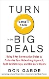 Turn Small Talk into Big Deals: Using 4 Key Conversation Styles to Customize Your Networking Approach, Build Relationships, and Win More Clients