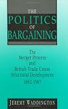 The Politics of Bargaining: Merger Process and British Trade Union Structural Development, 1892-1987