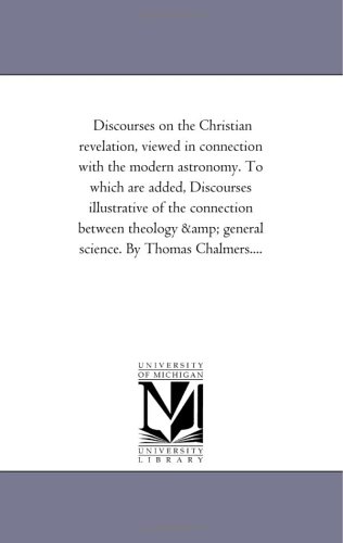 Discourses on the Christian revelation, viewed in connection with the modern astronomy. To which are added, Discourses illustrative of the connection between ... & general science. By Thomas Chalmers....