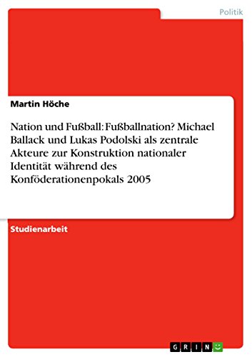 Nation und Fußball: Fußballnation? Michael Ballack und Lukas Podolski als zentrale Akteure zur Konstruktion nationaler Identität während des Konföderationenpokals 2005 (German Edition)