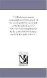 The Presbyterian manual; containing forms for the records of the session, presbytery, and synod; and for the judicial and other ecclesiastical proceedings ... church. By Rev. John N. Lewis ...