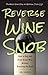 Reverse Wine Snob: How to Buy and Drink Great Wine without Breaking the Bank