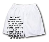 White Boxer Short with The most important things to do in the world are to get something to eat, something to drink and somebody to love you.