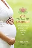 Yes, You Can Get Pregnant: Natural Ways to Improve Your Fertility Now and into Your 40s