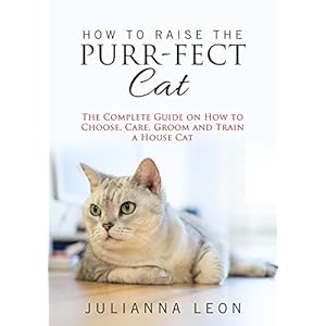 How to Raise the Purr-fect Cat: The Complete Guide on How to Choose, Care, Groom and Train a House Cat