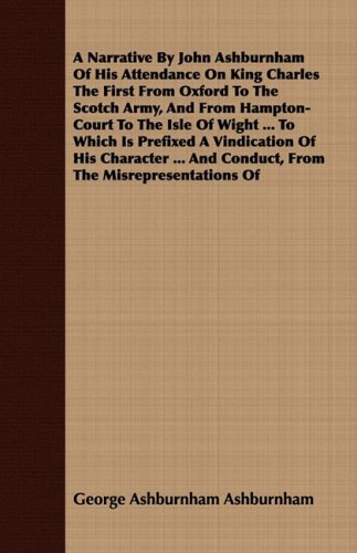 A Narrative by John Ashburnham of His Attendance on King Charles the First from Oxford to the Scotch Army and from Hampton Court to the Isle of Wig