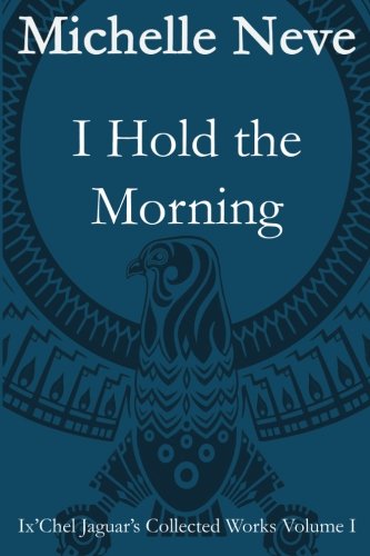I Hold the Morning: Ix'Chel Jaguar's Collected Works Volume I - 1996 to 2006 (Volume 1)