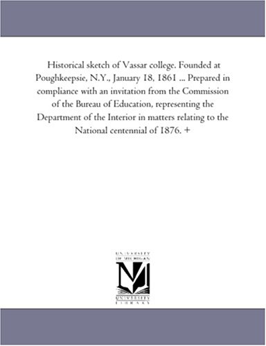 Historical sketch of Vassar college. Founded at Poughkeepsie, N.Y., January 18, 1861 ... Prepared in compliance with an invitation from the Commission ... the Interior in matters relating to the Nati
