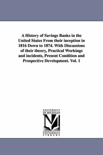 A history of savings banks in the United States from their inception in 1816 down to 1874. With discussions of their theory, practical workings and incidents, ... and prospective development.: Vol. 2