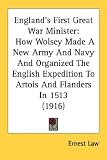 England's First Great War Minister: How Wolsey Made A New Army And Navy And Organized The English Expedition To Artois And Flanders In 1513 (1916)