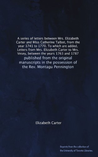 A series of letters between Mrs. Elizabeth Carter and Miss Catherine Talbot, from the year 1741 to 1770. To which are added, Letters from Mrs. ... the possession of the Rev. Montagu Pennington