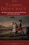Taming Democracy: "The People," the Founders, and the Troubled Ending of the American Revolution