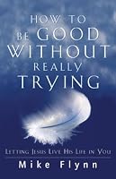 How to Be Good Without Really Trying: Letting Jesus Live His Life in You