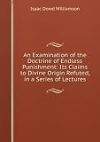 An Examination of the Doctrine of Endless Punishment: Its Claims to Divine Origin Refuted, in a Series of Lectures / by I. D. Williamson