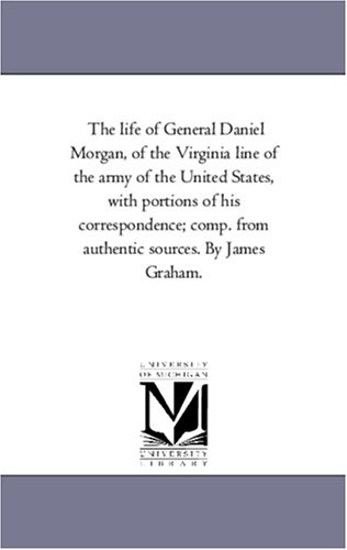 The life of General Daniel Morgan, of the Virginia line of the army of the United States, with portions of his correspondence; comp. from authentic sources. By James Graham.