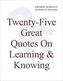 Twenty-Five Great Quotes On Learning And Knowing -- Quotations On Knowledge Workers, Learning Organizations Twenty-Five Great Quotes On Learning And Knowing -- Quotations On Knowledge Workers, Learning Organizations