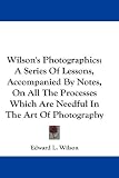 Wilson's Photographics: A Series Of Lessons, Accompanied By Notes, On All The Processes Which Are Needful In The Art Of Photography