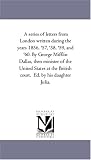 A series of letters from London written during the years 1856, '57, '58, '59, and '60. By George Mifflin Dallas, then minister of the United States at the British court.  Ed. by his daughter Julia.