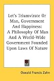 Let's Triumvirate or Man, Government and Happiness: A Philosophy of Man and a World-Wide Government Founded Upon Laws of Nature