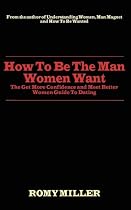 How To Be The Man Women Want: The Get More Confidence and Meet Better Women Guide To Dating