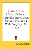Fireside Science: A Series Of Popular Scientific Essays Upon Subjects Connected With Everyday Life (1872)