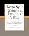 How to Say It: Business to Business Selling: Power Words and Strategies from the World's Top Sales Experts