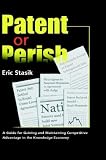 Patent Or Perish, A Guide For Gaining And Maintaining Competitive Advantage In The Knowledge Economy