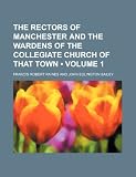 The Rectors of Manchester and the Wardens of the Collegiate Church of That Town (Volume 1)