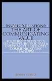 Investor Relations: The Art of Communicating Value--Four Basic Steps to a Successful IR Program & Creating the Ultimate Communications Platform