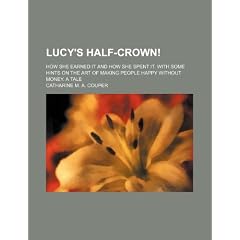 Lucy's Half-Crown!; How She Earned It and How She Spent It. with Some Hints on the Art of Making People Happy Without Money. a Tale