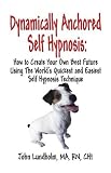 Dynamically Anchored Self Hypnosis: How to Create Your Own Best Future Using the Worlds Quickest and Easiest Self Hypnosis Technique