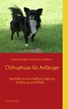 Chihuahuas für Anfänger: Starthilfe für Anschaffung, Haltung, Erziehung und Pflege