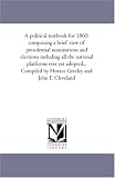 A political textbook for 1860: comprising a brief view of presidential nominations and elections including all the national platforms ever yet adopted... ... by Horace Greeley and John F. Cleveland