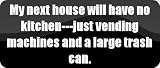 My next house will have no kitchen—just vending machines and a large trash can. – Funny Car Bumper Sticker/Vinyl Decal [BLK7893]