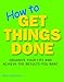 How to Get Things Done: Organize Your Life and Achieve the Results You Want
