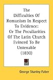 The Difficulties Of Romanism In Respect To Evidence: Or The Peculiarities Of The Latin Church Evinced To Be Untenable (1830)