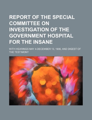 Report of the Special Committee on Investigation of the Government Hospital for the Insane Volume 2; With Hearings May 4-December 13, 1906, and Digest