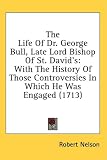 The Life of Dr. George Bull, Late Lord Bishop of St. David's: With the History of Those Controversies in Which He Was Engaged (1713)
