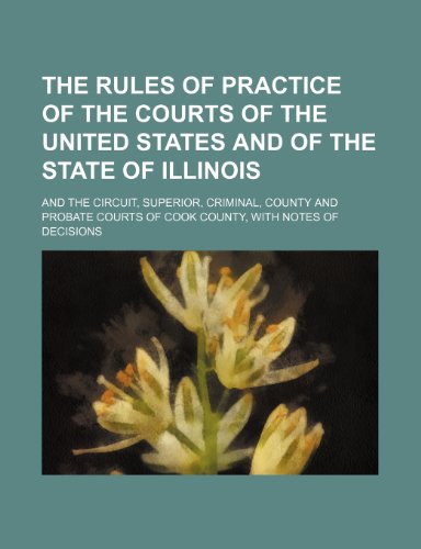 The Rules of Practice of the Courts of the United States and of the State of Illinois; And the Circuit, Superior, Criminal, County and Probate Courts