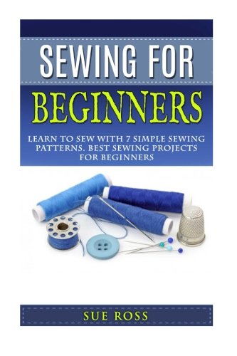 Sewing For Beginners: Learn to Sew with 7 Simple Sewing Patterns. Best Sewing Projects for Beginners WITH PICTURES, by Sue Ross