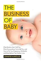 The Business of Baby: What Doctors Don't Tell You, What Corporations Try to Sell You, and How to Put Your Pregnancy, Childbirth, and Baby Before Their Bottom Line